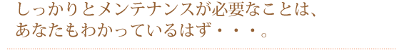 しっかりとメンテナンスをしていくことが必要なことは,あなたも知っているはず…。
