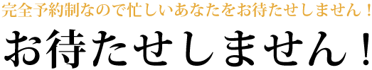 完全予約制なので忙しいあなたをお待たせしません!お待たせしません!