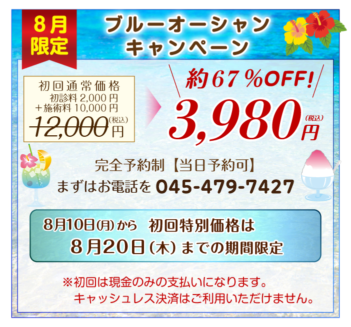 ブルーオーシャンキャンペーン 初回特別価格は8月10日(月)から8月20日(木)までの期間限定 通常初回施術料12,000円(税込)(初診料2,000円+1回施術料10,000円)のところ約67%OFFの3,980円(税込)完全予約制 まずはお電話(045―479―7427)を。※初回は現金のみの支払いになります。キャッシュレス決済はご利用いただけません。